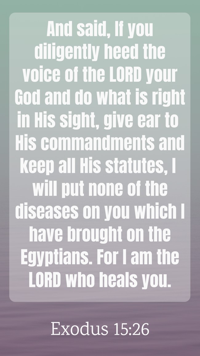 And said, If you diligently heed the voice of the LORD your God and do what is right in His sight, give ear to His commandments and keep all His statutes, I will put none of the diseases on you which I have brought on the Egyptians. For I am the LORD who heals you. - Exodus 15:26