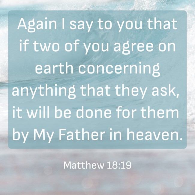 Again I say to you that if two of you agree on earth concerning anything that they ask, it will be done for them by My Father in heaven. - Matthew 18:19