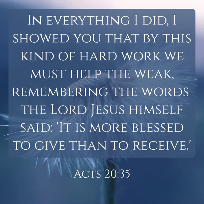 In everything I did, I showed you that by this kind of hard work we must help the weak, remembering the words the Lord Jesus himself said: 'It is more blessed to give than to receive.' - Acts 20:35