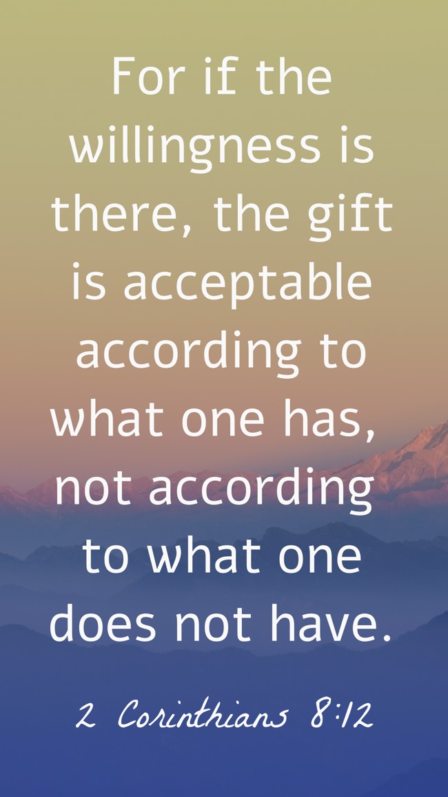 For if the willingness is there, the gift is acceptable according to what one has, not according to what one does not have. - 2 Corinthians 8:12