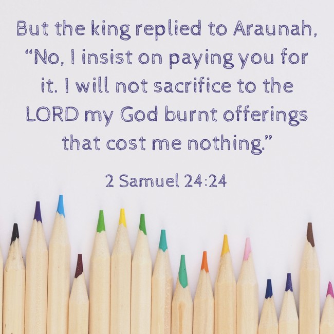 But the king replied to Araunah, “No, I insist on paying you for it. I will not sacrifice to the LORD my God burnt offerings that cost me nothing.” - 2 Samuel 24:24