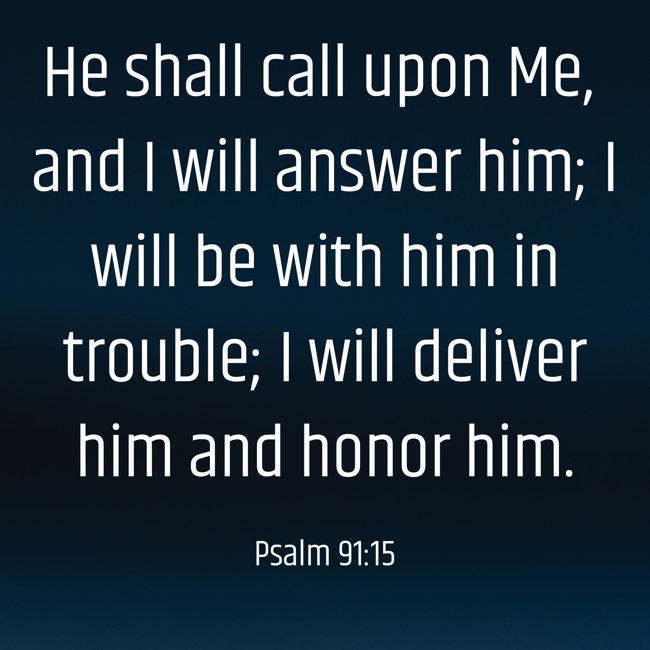 He shall call upon Me, and I will answer him; I will be with him in trouble; I will deliver him and honor him. - Psalm 91:15