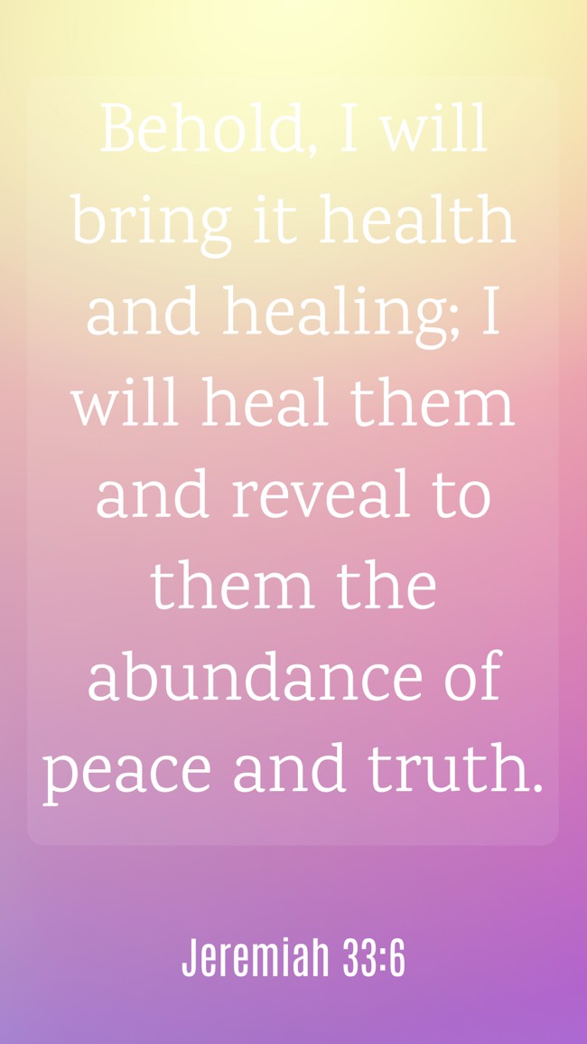 Behold, I will bring it health and healing; I will heal them and reveal to them the abundance of peace and truth. - Jeremiah 33:6