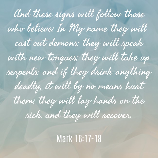 And these signs will follow those who believe: In My name they will cast out demons; they will speak with new tongues; they will take up serpents; and if they drink anything deadly, it will by no means hurt them; they will lay hands on the sick, and they will recover. - Mark 16:17-18