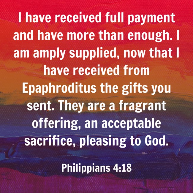 I have received full payment and have more than enough. I am amply supplied, now that I have received from Epaphroditus the gifts you sent. They are a fragrant offering, an acceptable sacrifice, pleasing to God. - Philippians 4:18