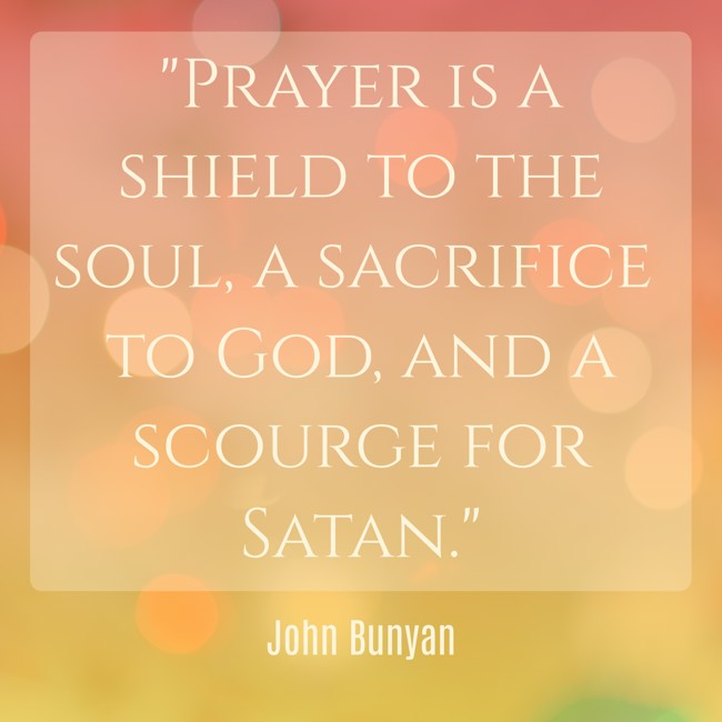 Prayer is a shield to the soul, a sacrifice to God, and a scourge for Satan. - John Bunyan