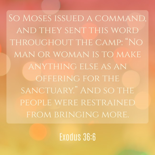 So Moses issued a command, and they sent this word throughout the camp: “No man or woman is to make anything else as an offering for the sanctuary.” And so the people were restrained from bringing more. - Exodus 36:6