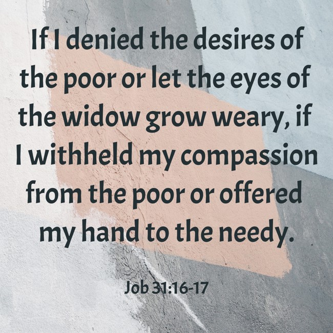 If I denied the desires of the poor or let the eyes of the widow grow weary, if I withheld my compassion from the poor or offered my hand to the needy. - Job 31:16-17