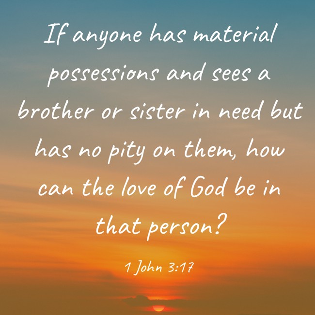 If anyone has material possessions and sees a brother or sister in need but has no pity on them, how can the love of God be in that person? - 1 John 3:17