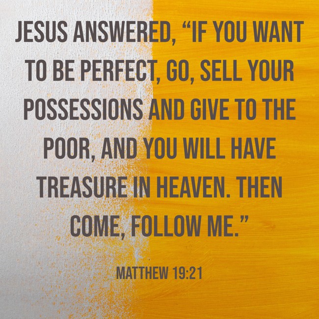 Jesus answered, “If you want to be perfect, go, sell your possessions and give to the poor, and you will have treasure in heaven. Then come, follow me.” - Matthew 19:21