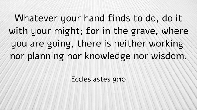 Whatever your hand finds to do, do it with your might; for in the grave, where you are going, there is neither working nor planning nor knowledge nor wisdom. - Ecclesiastes 9:10
