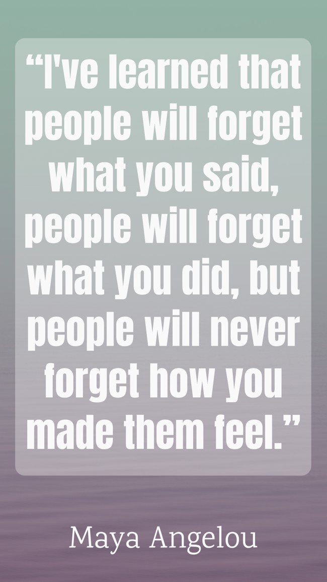 “I've learned that people will forget what you said, people will forget what you did, but people will never forget how you made them feel.” - Maya Angelou