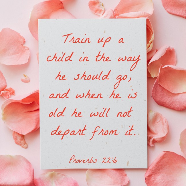 Train up a child in the way he should go, and when he is old he will not depart from it. - Proverbs 22:6