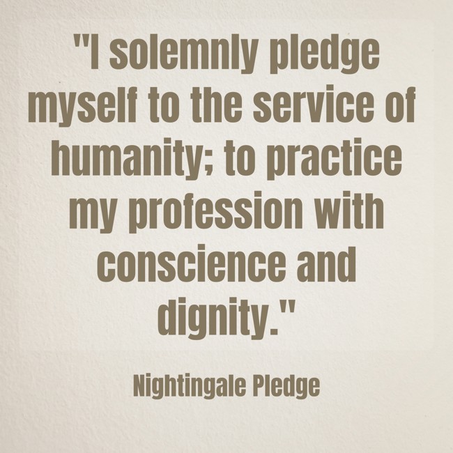 I solemnly pledge myself to the service of humanity; to practice my profession with conscience and dignity. - Nightingale Pledge