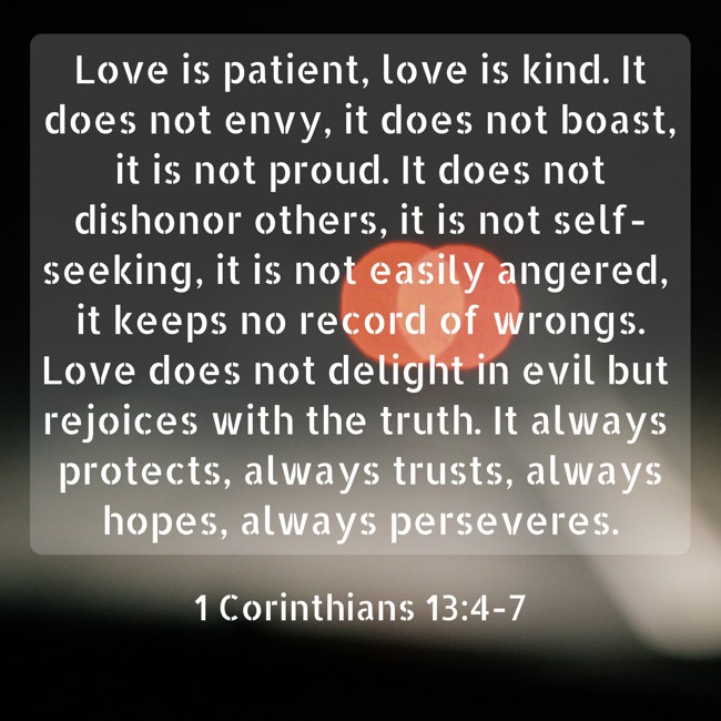 Love is patient, love is kind. It does not envy, it does not boast, it is not proud. It does not dishonor others, it is not self-seeking, it is not easily angered, it keeps no record of wrongs. Love does not delight in evil but rejoices with the truth. It always protects, always trusts, always hopes, always perseveres. - 1 Corinthians 13:4-7