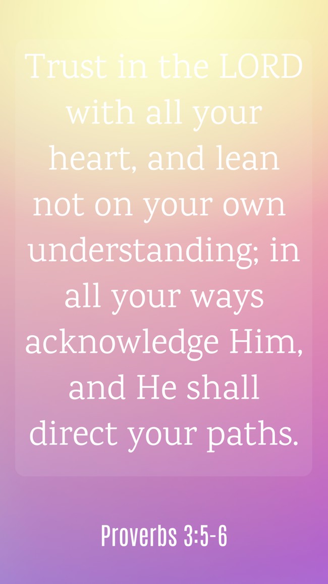 Trust in the LORD with all your heart, and lean not on your own understanding; in all your ways acknowledge Him, and He shall direct your paths. - Proverbs 3:5-6