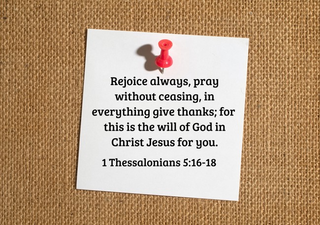 Rejoice always, pray without ceasing, in everything give thanks; for this is the will of God in Christ Jesus for you. - 1 Thessalonians 5:16-18