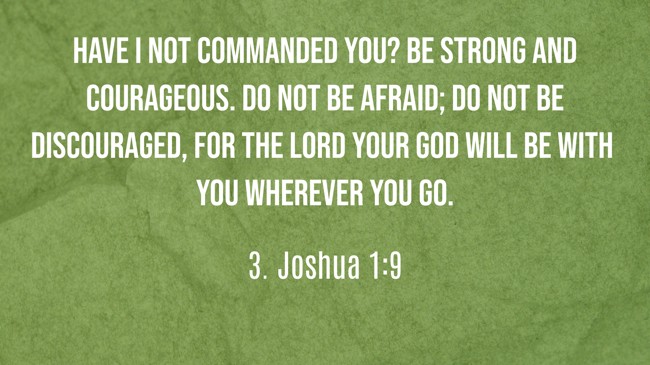 Have I not commanded you? Be strong and courageous. Do not be afraid; do not be discouraged, for the LORD your God will be with you wherever you go. - 3. Joshua 1:9
