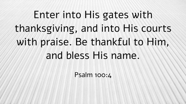 Enter into His gates with thanksgiving, and into His courts with praise. Be thankful to Him, and bless His name. - Psalm 100:4