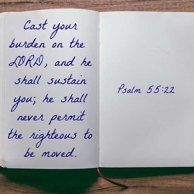 Cast your burden on the LORD, and he shall sustain you; he shall never permit the righteous to be moved. - Psalm 55:22