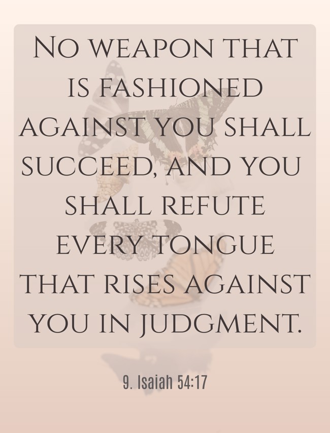 No weapon that is fashioned against you shall succeed, and you shall refute every tongue that rises against you in judgment. - 9. Isaiah 54:17