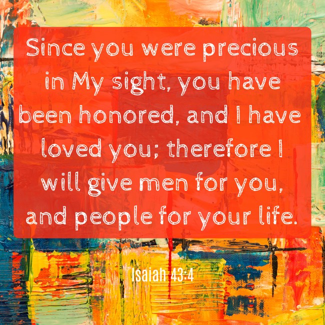 Since you were precious in My sight, you have been honored, and I have loved you; therefore I will give men for you, and people for your life. - Isaiah 43:4