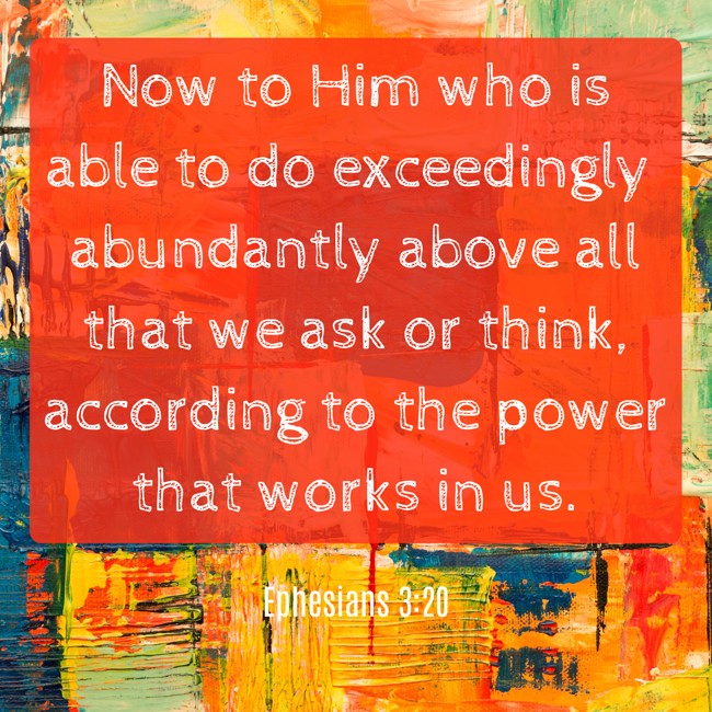 Now to Him who is able to do exceedingly abundantly above all that we ask or think, according to the power that works in us. - Ephesians 3:20