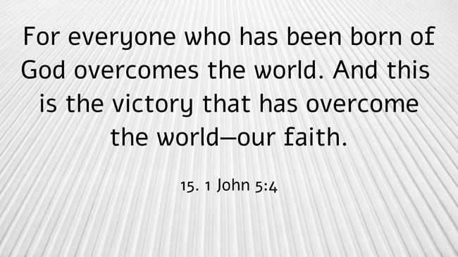 For everyone who has been born of God overcomes the world. And this is the victory that has overcome the world—our faith. - 15. 1 John 5:4