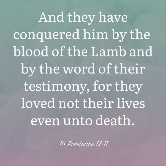 And they have conquered him by the blood of the Lamb and by the word of their testimony, for they loved not their lives even unto death. - 16. Revelation 12:11