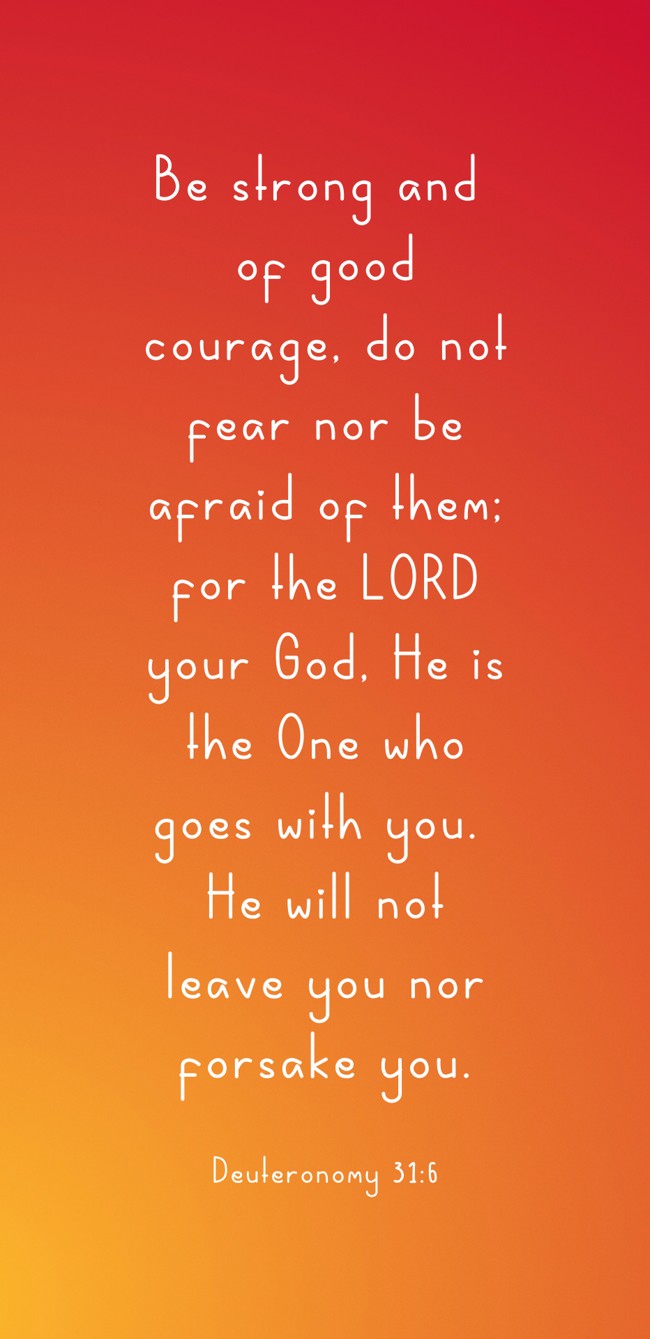 Be strong and of good courage, do not fear nor be afraid of them; for the LORD your God, He is the One who goes with you. He will not leave you nor forsake you. - Deuteronomy 31:6