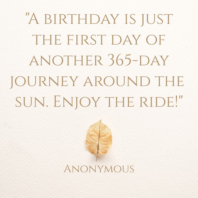 A birthday is just the first day of another 365-day journey around the sun. Enjoy the ride! - Anonymous