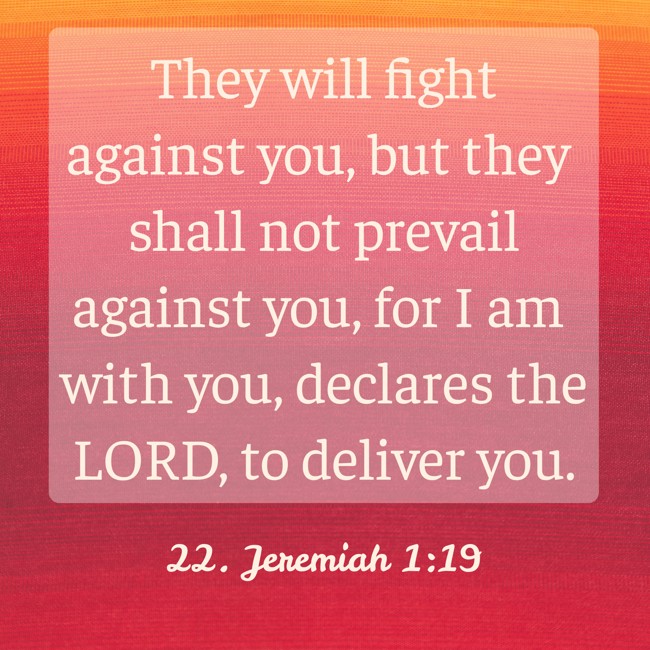 They will fight against you, but they shall not prevail against you, for I am with you, declares the LORD, to deliver you. - 22. Jeremiah 1:19