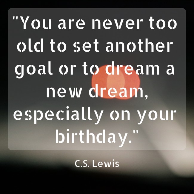 You are never too old to set another goal or to dream a new dream, especially on your birthday. - C.S. Lewis