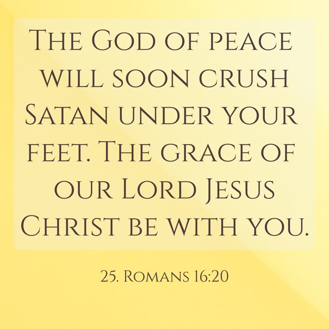The God of peace will soon crush Satan under your feet. The grace of our Lord Jesus Christ be with you. - 25. Romans 16:20