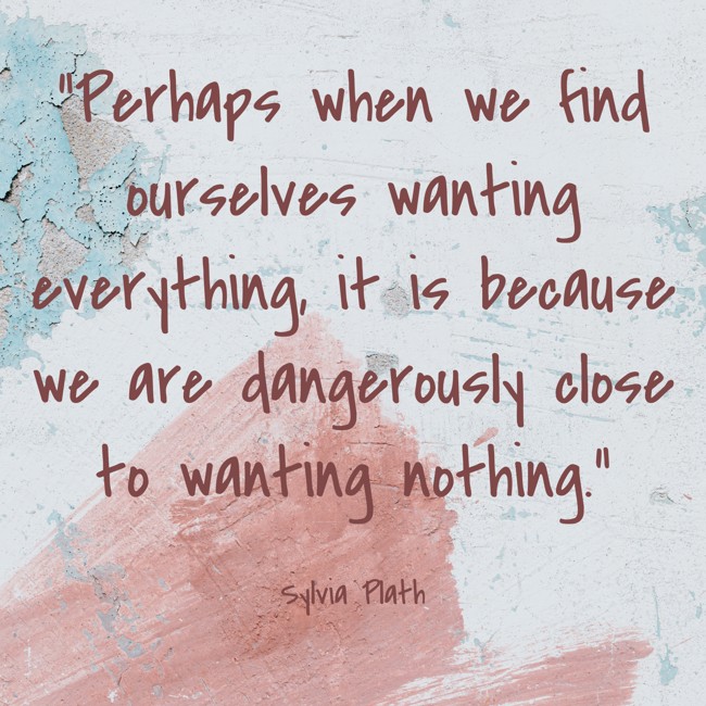 Perhaps when we find ourselves wanting everything, it is because we are dangerously close to wanting nothing. - Sylvia Plath