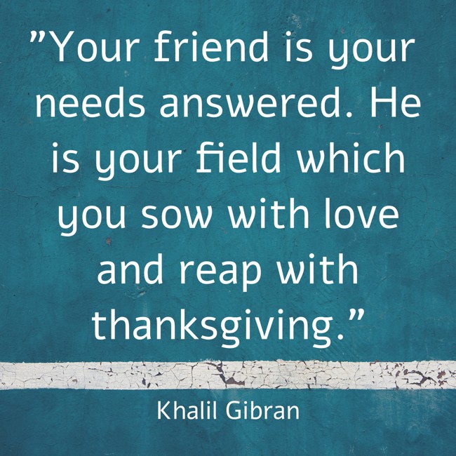 Your friend is your needs answered. He is your field which you sow with love and reap with thanksgiving. - Khalil Gibran