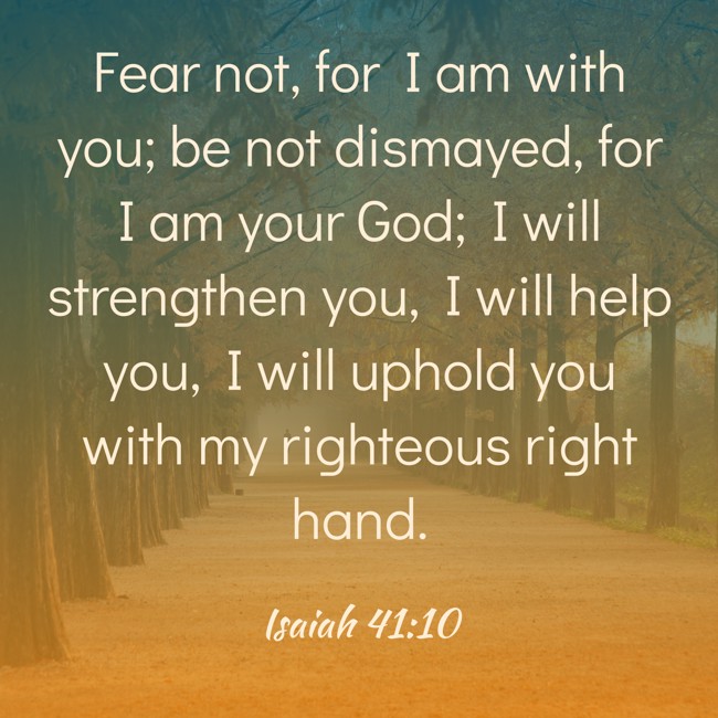 Fear not, for I am with you; be not dismayed, for I am your God; I will strengthen you, I will help you, I will uphold you with my righteous right hand. - Isaiah 41:10