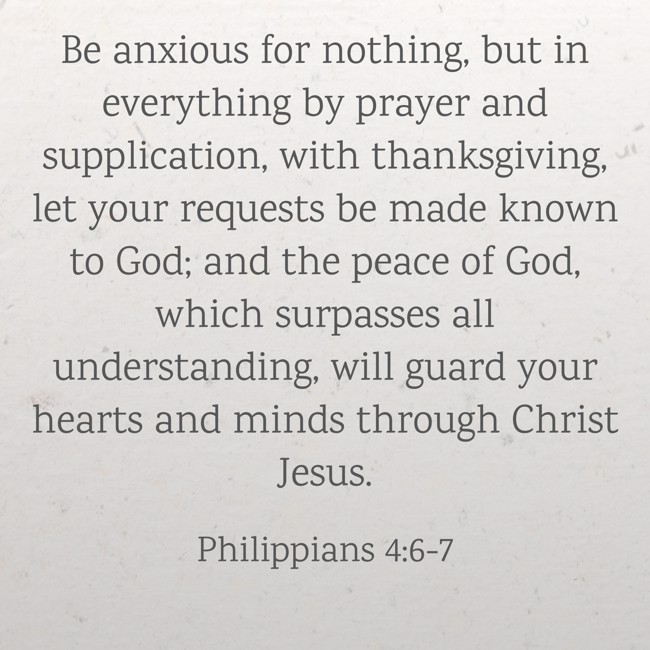 Be anxious for nothing, but in everything by prayer and supplication, with thanksgiving, let your requests be made known to God; and the peace of God, which surpasses all understanding, will guard your hearts and minds through Christ Jesus. - Philippians 4:6-7