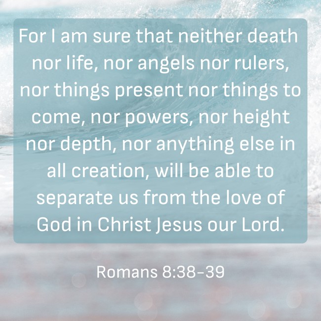 For I am sure that neither death nor life, nor angels nor rulers, nor things present nor things to come, nor powers, nor height nor depth, nor anything else in all creation, will be able to separate us from the love of God in Christ Jesus our Lord. - Romans 8:38-39