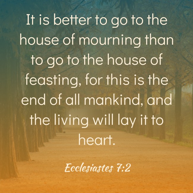 It is better to go to the house of mourning than to go to the house of feasting, for this is the end of all mankind, and the living will lay it to heart. - Ecclesiastes 7:2