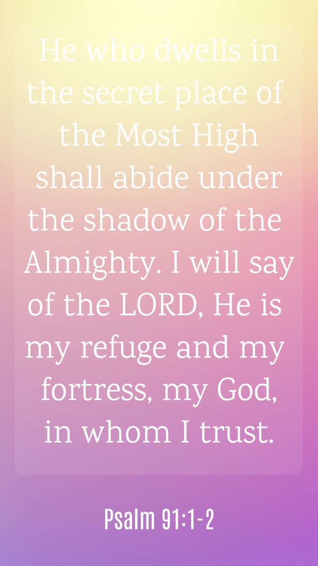 He who dwells in the secret place of the Most High shall abide under the shadow of the Almighty. I will say of the LORD, He is my refuge and my fortress, my God, in whom I trust. - Psalm 91:1-2