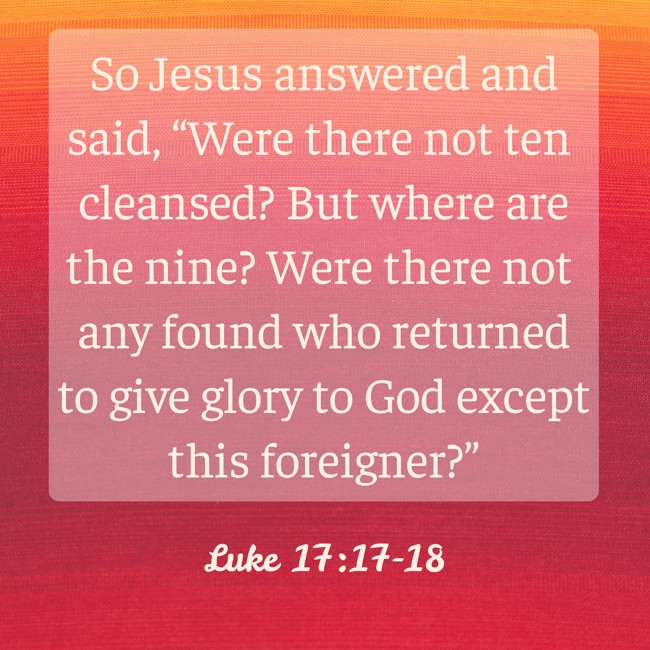 So Jesus answered and said, “Were there not ten cleansed? But where are the nine? Were there not any found who returned to give glory to God except this foreigner?” - Luke 17:17-18