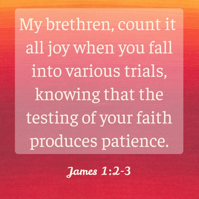 My brethren, count it all joy when you fall into various trials, knowing that the testing of your faith produces patience. - James 1:2-3