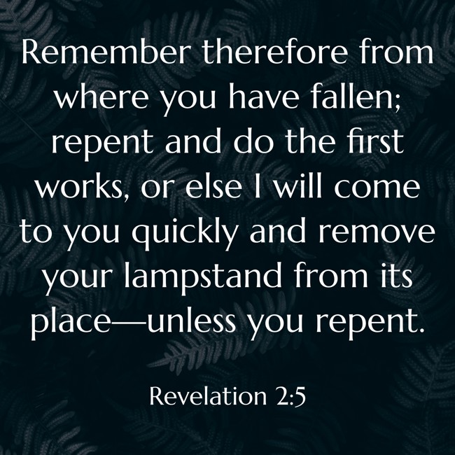 Remember therefore from where you have fallen; repent and do the first works, or else I will come to you quickly and remove your lampstand from its place—unless you repent. - Revelation 2:5