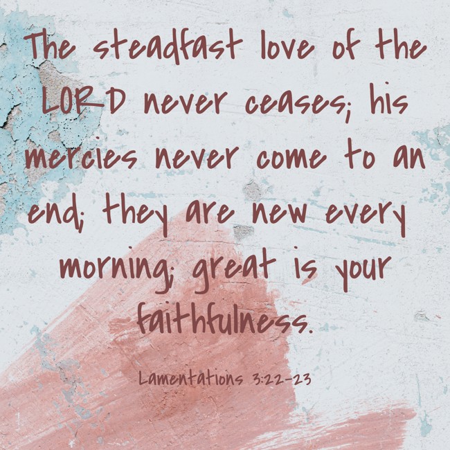 The steadfast love of the LORD never ceases; his mercies never come to an end; they are new every morning; great is your faithfulness. - Lamentations 3:22-23