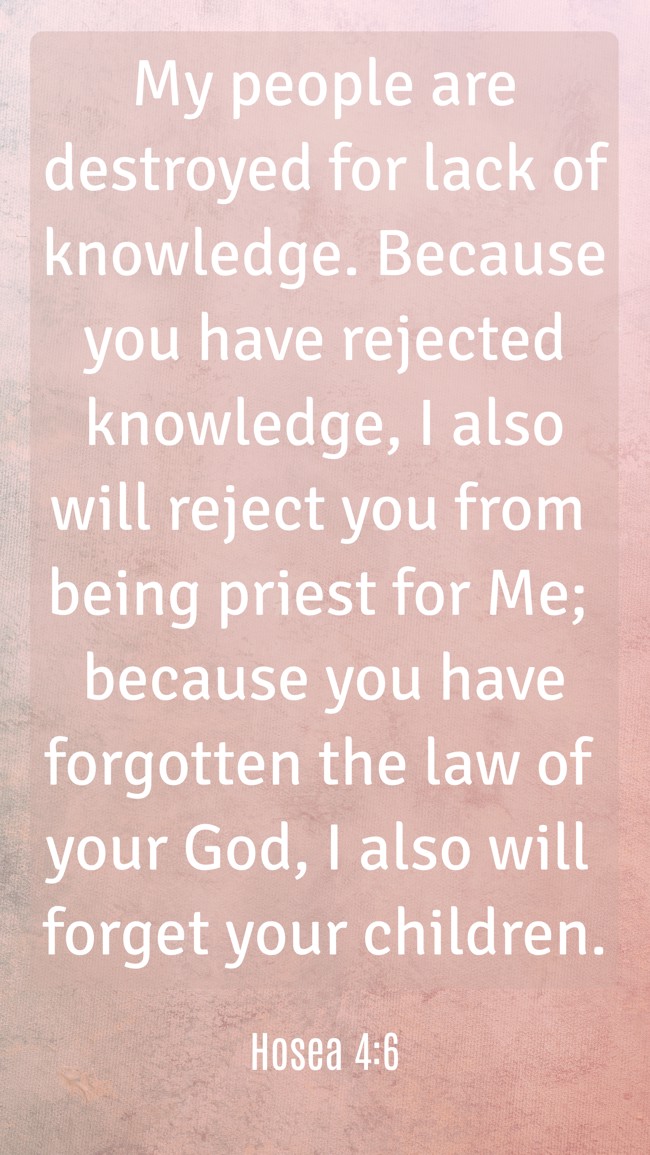 My people are destroyed for lack of knowledge. Because you have rejected knowledge, I also will reject you from being priest for Me; because you have forgotten the law of your God, I also will forget your children. - Hosea 4:6