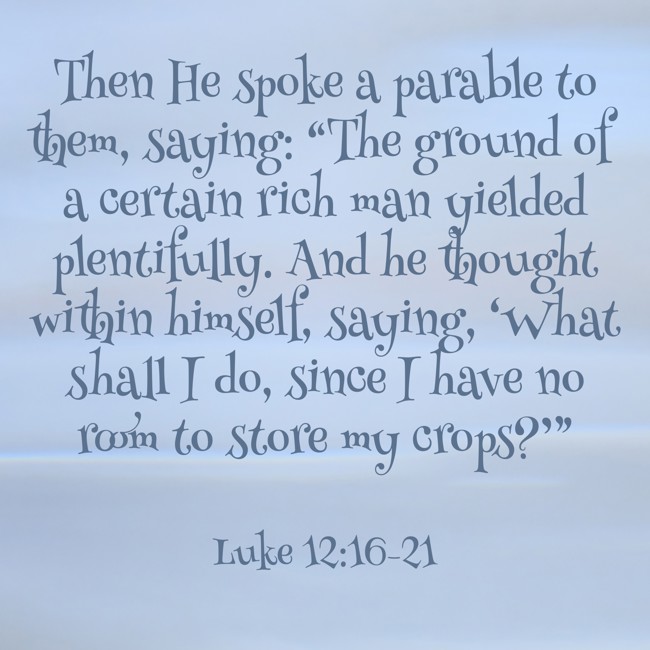 Then He spoke a parable to them, saying: “The ground of a certain rich man yielded plentifully. And he thought within himself, saying, ‘What shall I do, since I have no room to store my crops?’” - Luke 12:16-21