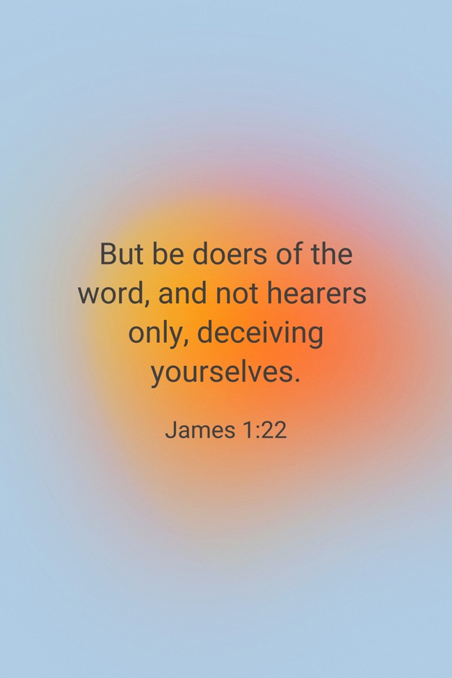 But be doers of the word, and not hearers only, deceiving yourselves. - James 1:22