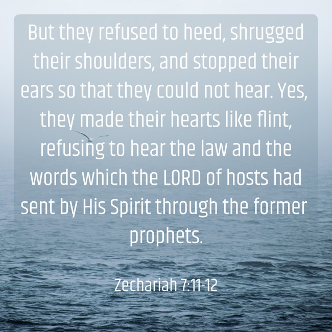 But they refused to heed, shrugged their shoulders, and stopped their ears so that they could not hear. Yes, they made their hearts like flint, refusing to hear the law and the words which the LORD of hosts had sent by His Spirit through the former prophets. - Zechariah 7:11-12