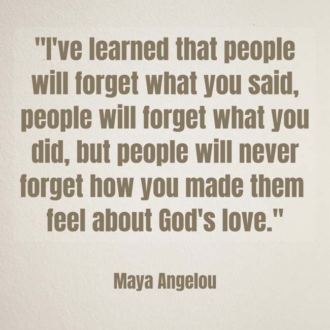 I've learned that people will forget what you said, people will forget what you did, but people will never forget how you made them feel about God's love. - Maya Angelou